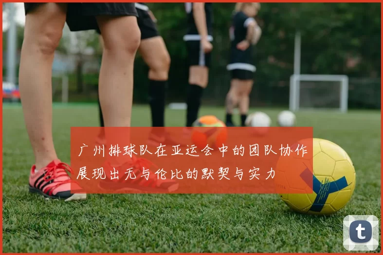 广州排球队在亚运会中的团队协作展现出无与伦比的默契与实力