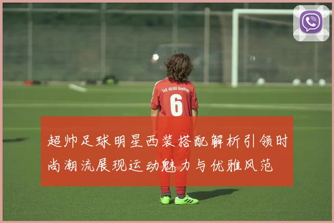 超帅足球明星西装搭配解析引领时尚潮流展现运动魅力与优雅风范