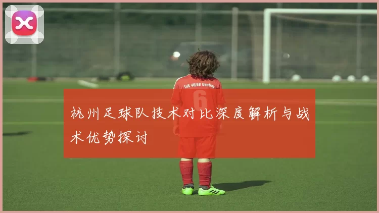 杭州足球队技术对比深度解析与战术优势探讨
