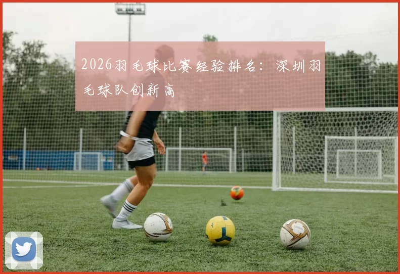 2026羽毛球比赛经验排名：深圳羽毛球队创新高