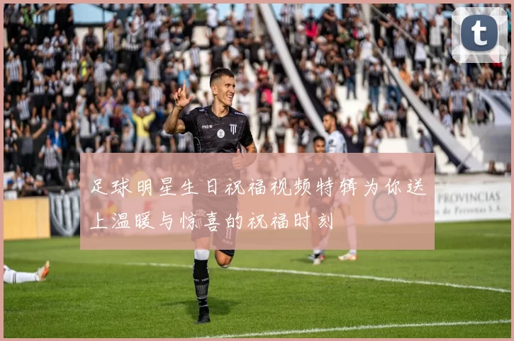 足球明星生日祝福视频特辑为你送上温暖与惊喜的祝福时刻