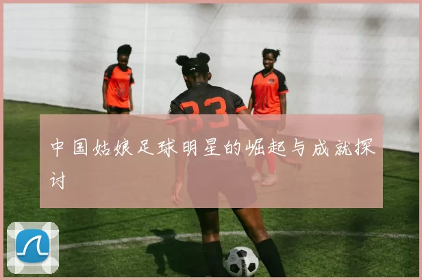 中国姑娘足球明星的崛起与成就探讨