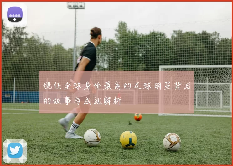 现任全球身价最高的足球明星背后的故事与成就解析