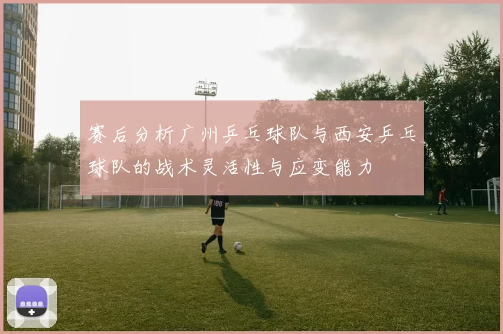 赛后分析广州乒乓球队与西安乒乓球队的战术灵活性与应变能力