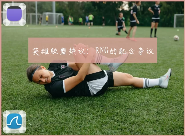 英雄联盟热议：RNG的配合争议