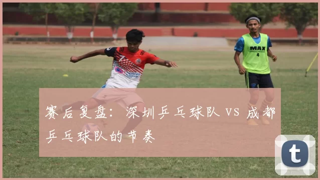 赛后复盘：深圳乒乓球队 vs 成都乒乓球队的节奏